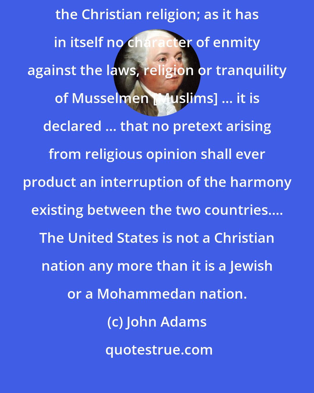 John Adams: As the government of the United States is not, in any sense, founded on the Christian religion; as it has in itself no character of enmity against the laws, religion or tranquility of Musselmen [Muslims] ... it is declared ... that no pretext arising from religious opinion shall ever product an interruption of the harmony existing between the two countries.... The United States is not a Christian nation any more than it is a Jewish or a Mohammedan nation.