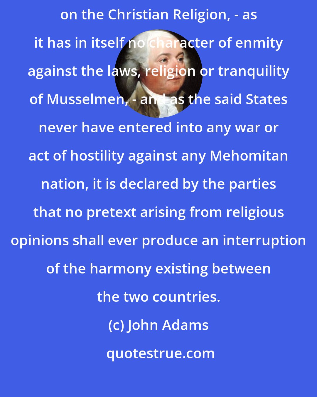 John Adams: As the government of the United States of America is not in any sense founded on the Christian Religion, - as it has in itself no character of enmity against the laws, religion or tranquility of Musselmen, - and as the said States never have entered into any war or act of hostility against any Mehomitan nation, it is declared by the parties that no pretext arising from religious opinions shall ever produce an interruption of the harmony existing between the two countries.