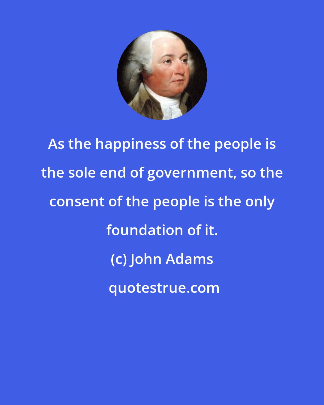 John Adams: As the happiness of the people is the sole end of government, so the consent of the people is the only foundation of it.