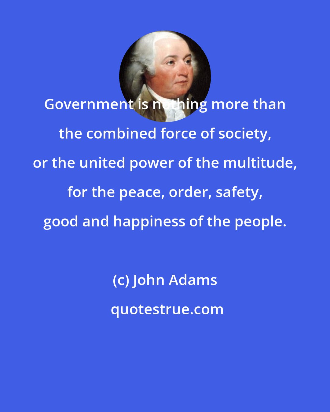 John Adams: Government is nothing more than the combined force of society, or the united power of the multitude, for the peace, order, safety, good and happiness of the people.