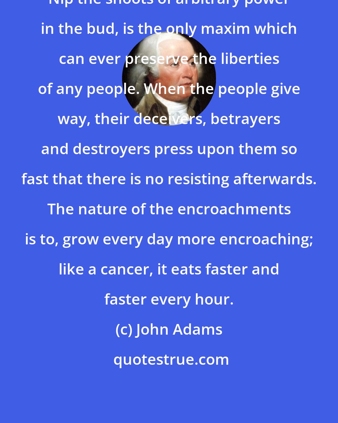 John Adams: Nip the shoots of arbitrary power in the bud, is the only maxim which can ever preserve the liberties of any people. When the people give way, their deceivers, betrayers and destroyers press upon them so fast that there is no resisting afterwards. The nature of the encroachments is to, grow every day more encroaching; like a cancer, it eats faster and faster every hour.