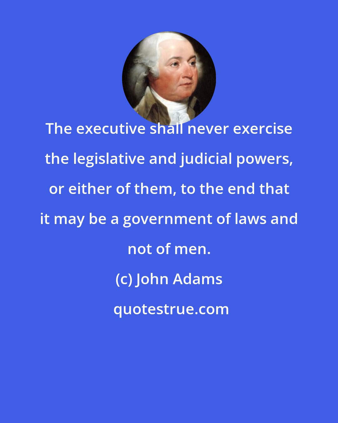 John Adams: The executive shall never exercise the legislative and judicial powers, or either of them, to the end that it may be a government of laws and not of men.