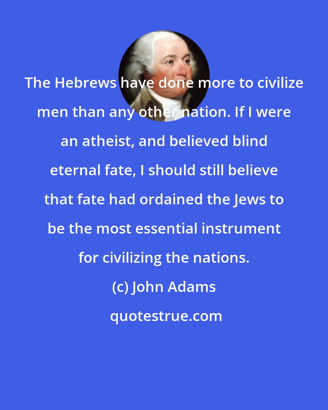 John Adams: The Hebrews have done more to civilize men than any other nation. If I were an atheist, and believed blind eternal fate, I should still believe that fate had ordained the Jews to be the most essential instrument for civilizing the nations.