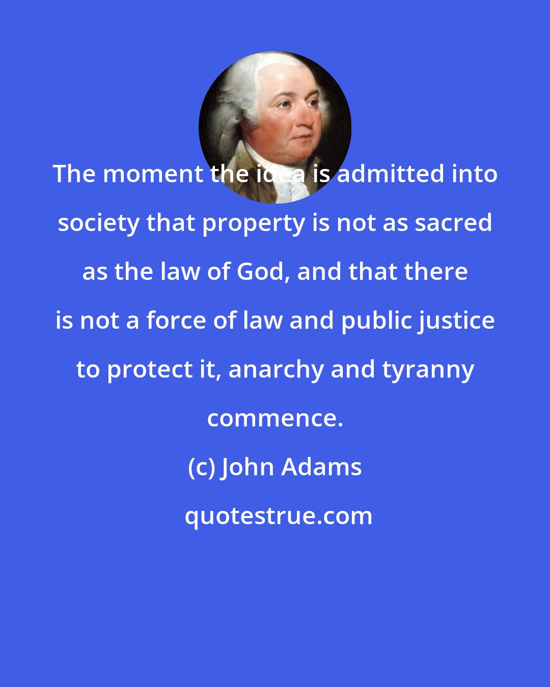 John Adams: The moment the idea is admitted into society that property is not as sacred as the law of God, and that there is not a force of law and public justice to protect it, anarchy and tyranny commence.