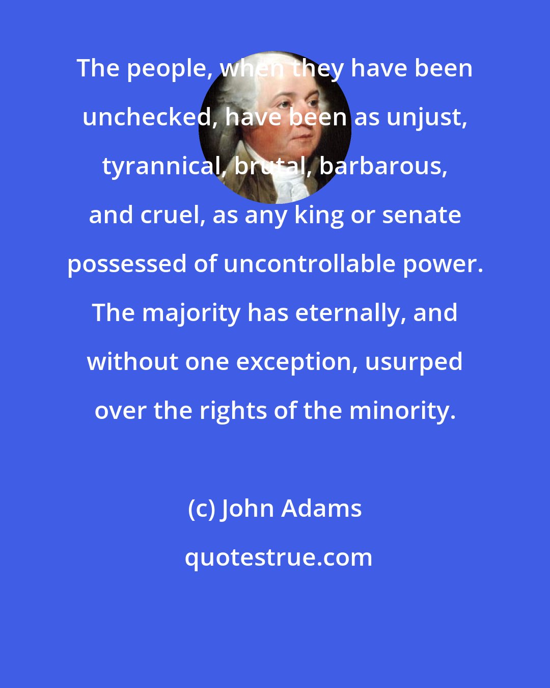 John Adams: The people, when they have been unchecked, have been as unjust, tyrannical, brutal, barbarous, and cruel, as any king or senate possessed of uncontrollable power. The majority has eternally, and without one exception, usurped over the rights of the minority.