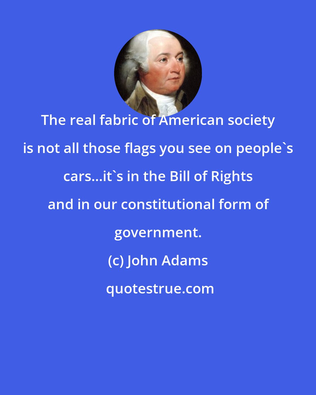 John Adams: The real fabric of American society is not all those flags you see on people's cars...it's in the Bill of Rights and in our constitutional form of government.