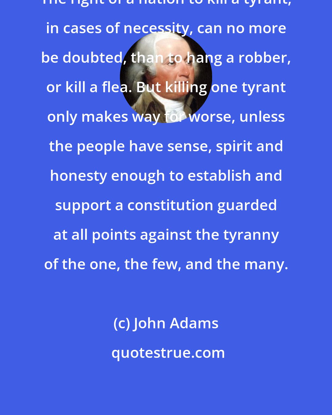 John Adams: The right of a nation to kill a tyrant, in cases of necessity, can no more be doubted, than to hang a robber, or kill a flea. But killing one tyrant only makes way for worse, unless the people have sense, spirit and honesty enough to establish and support a constitution guarded at all points against the tyranny of the one, the few, and the many.