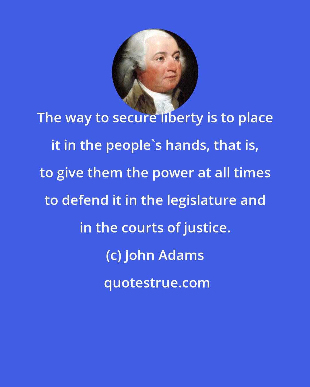 John Adams: The way to secure liberty is to place it in the people's hands, that is, to give them the power at all times to defend it in the legislature and in the courts of justice.