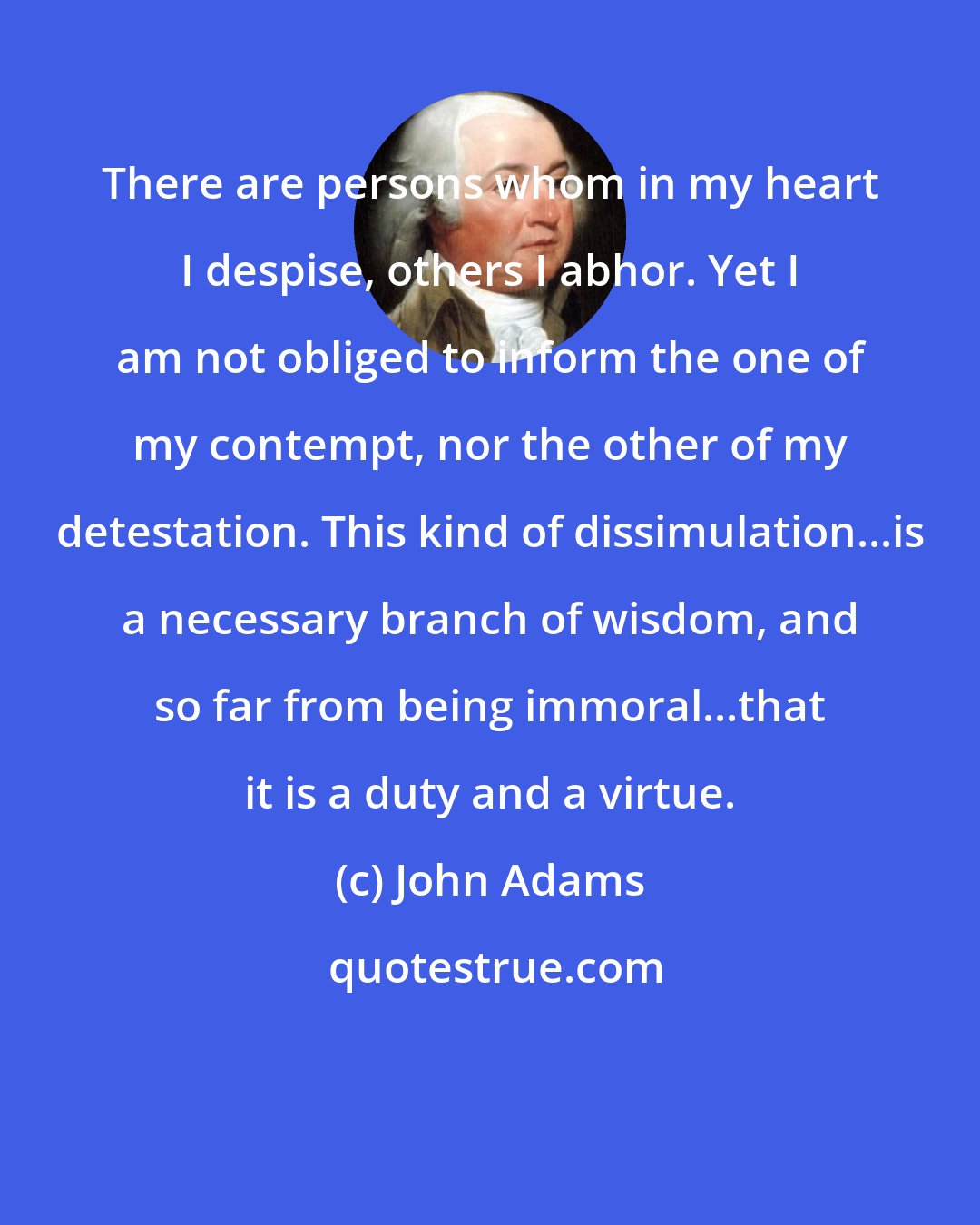 John Adams: There are persons whom in my heart I despise, others I abhor. Yet I am not obliged to inform the one of my contempt, nor the other of my detestation. This kind of dissimulation...is a necessary branch of wisdom, and so far from being immoral...that it is a duty and a virtue.