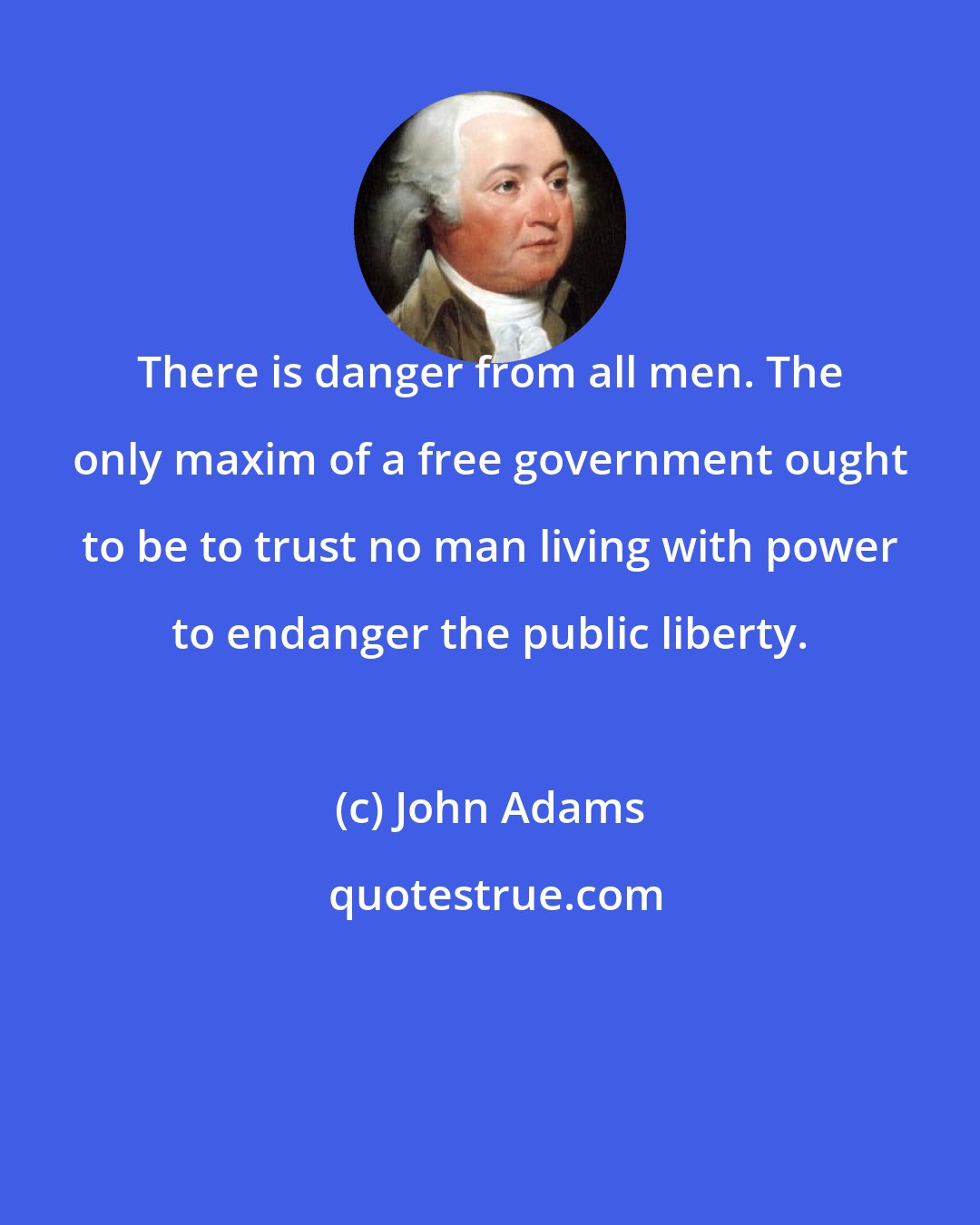 John Adams: There is danger from all men. The only maxim of a free government ought to be to trust no man living with power to endanger the public liberty.