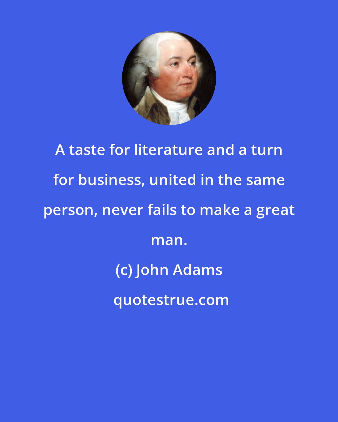 John Adams: A taste for literature and a turn for business, united in the same person, never fails to make a great man.