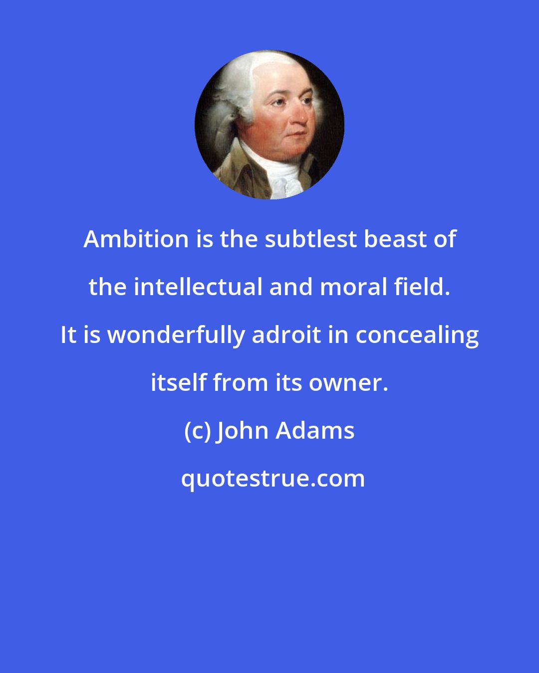 John Adams: Ambition is the subtlest beast of the intellectual and moral field. It is wonderfully adroit in concealing itself from its owner.