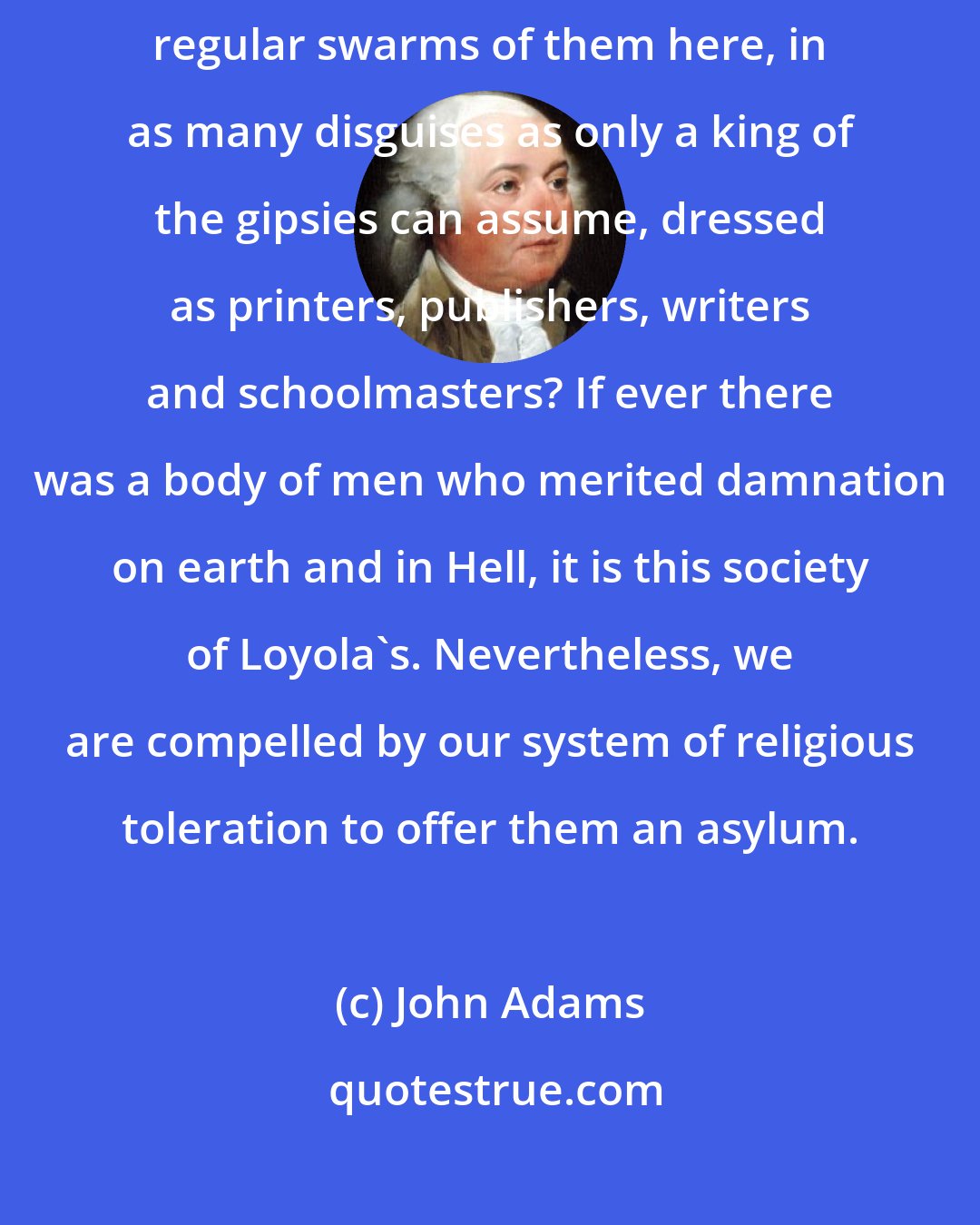 John Adams: I do not like the reappearance of the Jesuits.... Shall we not have regular swarms of them here, in as many disguises as only a king of the gipsies can assume, dressed as printers, publishers, writers and schoolmasters? If ever there was a body of men who merited damnation on earth and in Hell, it is this society of Loyola's. Nevertheless, we are compelled by our system of religious toleration to offer them an asylum.
