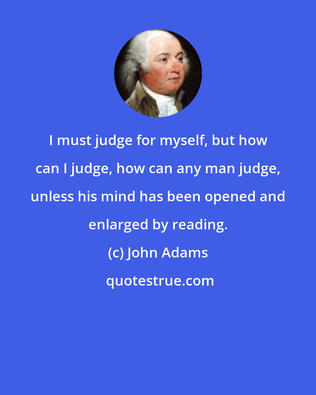 John Adams: I must judge for myself, but how can I judge, how can any man judge, unless his mind has been opened and enlarged by reading.