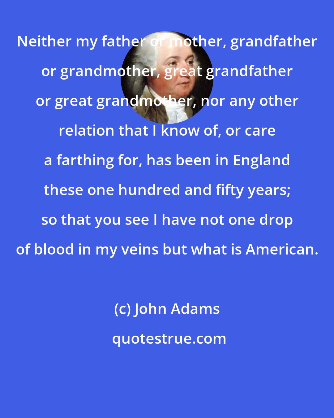 John Adams: Neither my father or mother, grandfather or grandmother, great grandfather or great grandmother, nor any other relation that I know of, or care a farthing for, has been in England these one hundred and fifty years; so that you see I have not one drop of blood in my veins but what is American.