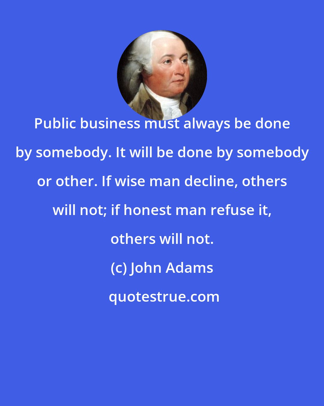 John Adams: Public business must always be done by somebody. It will be done by somebody or other. If wise man decline, others will not; if honest man refuse it, others will not.