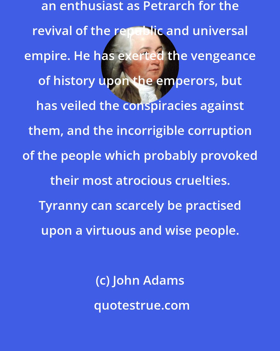 John Adams: Tacitus appears to have been as great an enthusiast as Petrarch for the revival of the republic and universal empire. He has exerted the vengeance of history upon the emperors, but has veiled the conspiracies against them, and the incorrigible corruption of the people which probably provoked their most atrocious cruelties. Tyranny can scarcely be practised upon a virtuous and wise people.