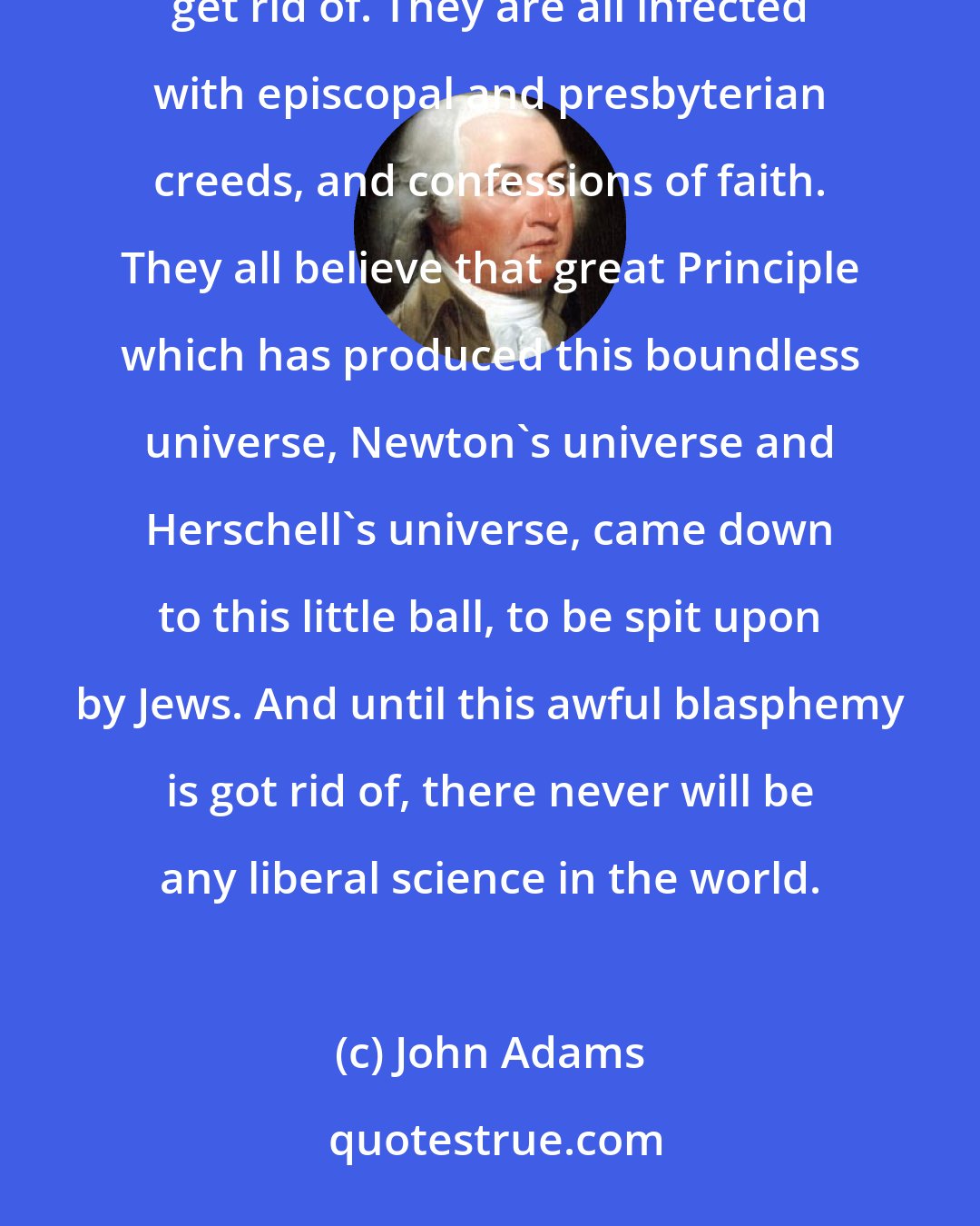 John Adams: The Europeans are all deeply tainted with prejudices, both ecclesiastical and temporal, which they can never get rid of. They are all infected with episcopal and presbyterian creeds, and confessions of faith. They all believe that great Principle which has produced this boundless universe, Newton's universe and Herschell's universe, came down to this little ball, to be spit upon by Jews. And until this awful blasphemy is got rid of, there never will be any liberal science in the world.