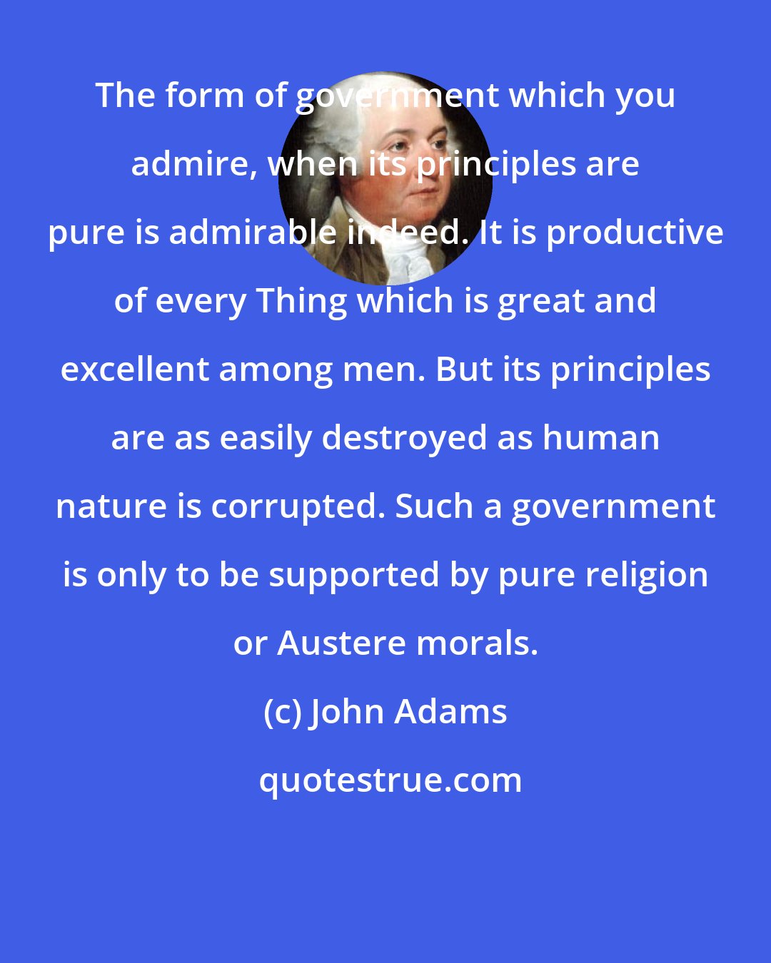 John Adams: The form of government which you admire, when its principles are pure is admirable indeed. It is productive of every Thing which is great and excellent among men. But its principles are as easily destroyed as human nature is corrupted. Such a government is only to be supported by pure religion or Austere morals.