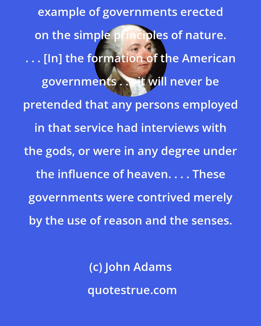 John Adams: The United States of America have exhibited, perhaps, the first example of governments erected on the simple principles of nature. . . . [In] the formation of the American governments . . . it will never be pretended that any persons employed in that service had interviews with the gods, or were in any degree under the influence of heaven. . . . These governments were contrived merely by the use of reason and the senses.