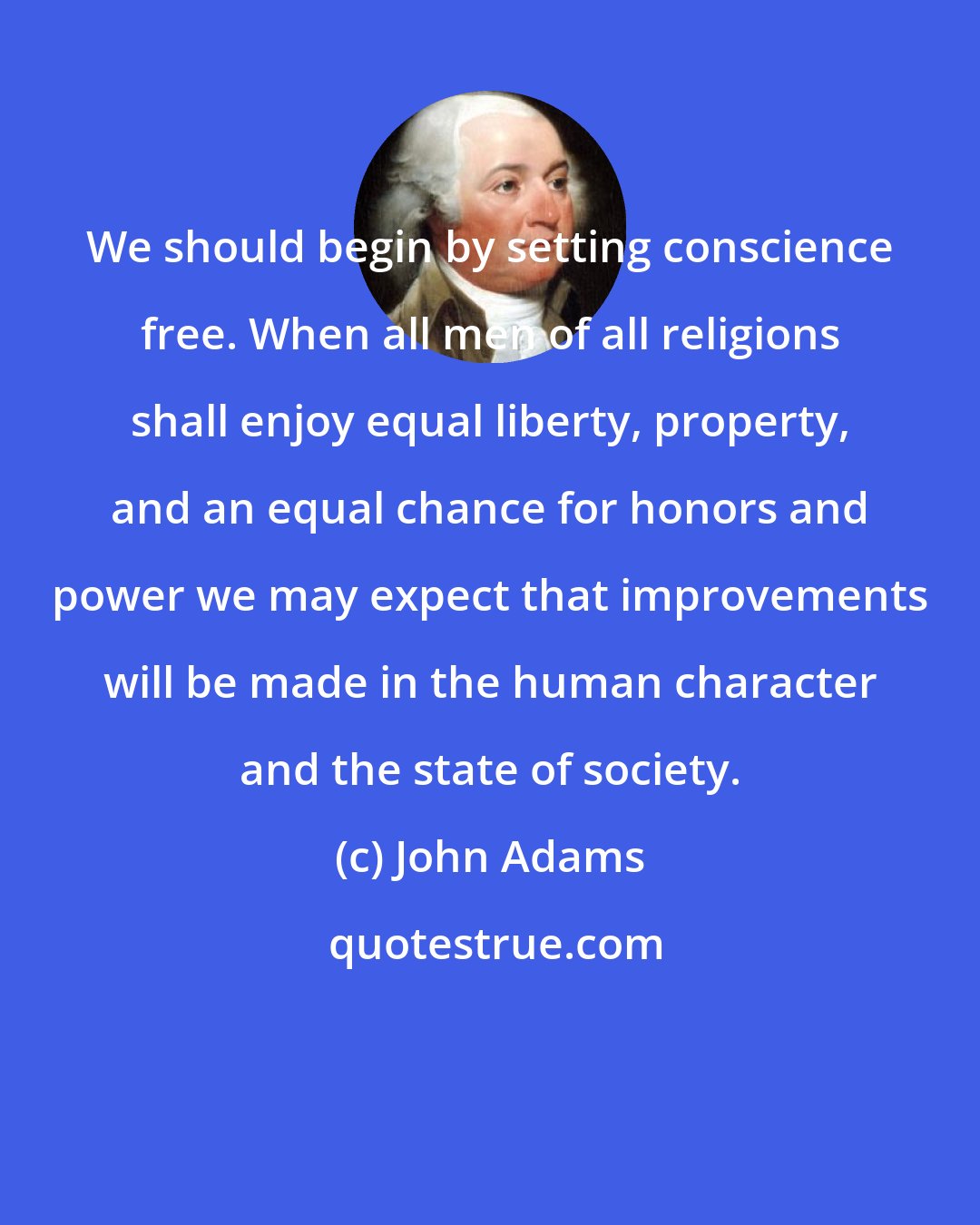 John Adams: We should begin by setting conscience free. When all men of all religions shall enjoy equal liberty, property, and an equal chance for honors and power we may expect that improvements will be made in the human character and the state of society.