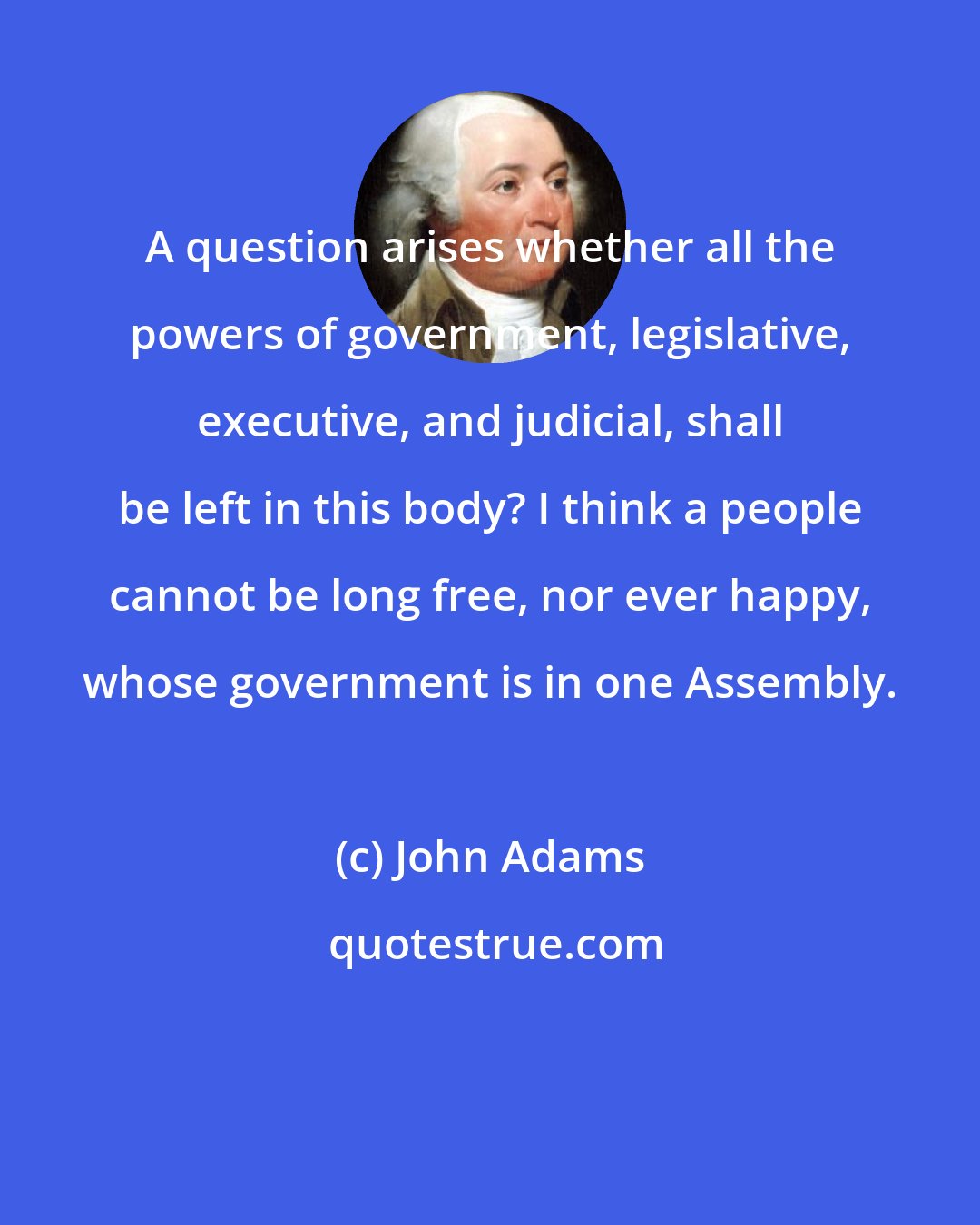 John Adams: A question arises whether all the powers of government, legislative, executive, and judicial, shall be left in this body? I think a people cannot be long free, nor ever happy, whose government is in one Assembly.
