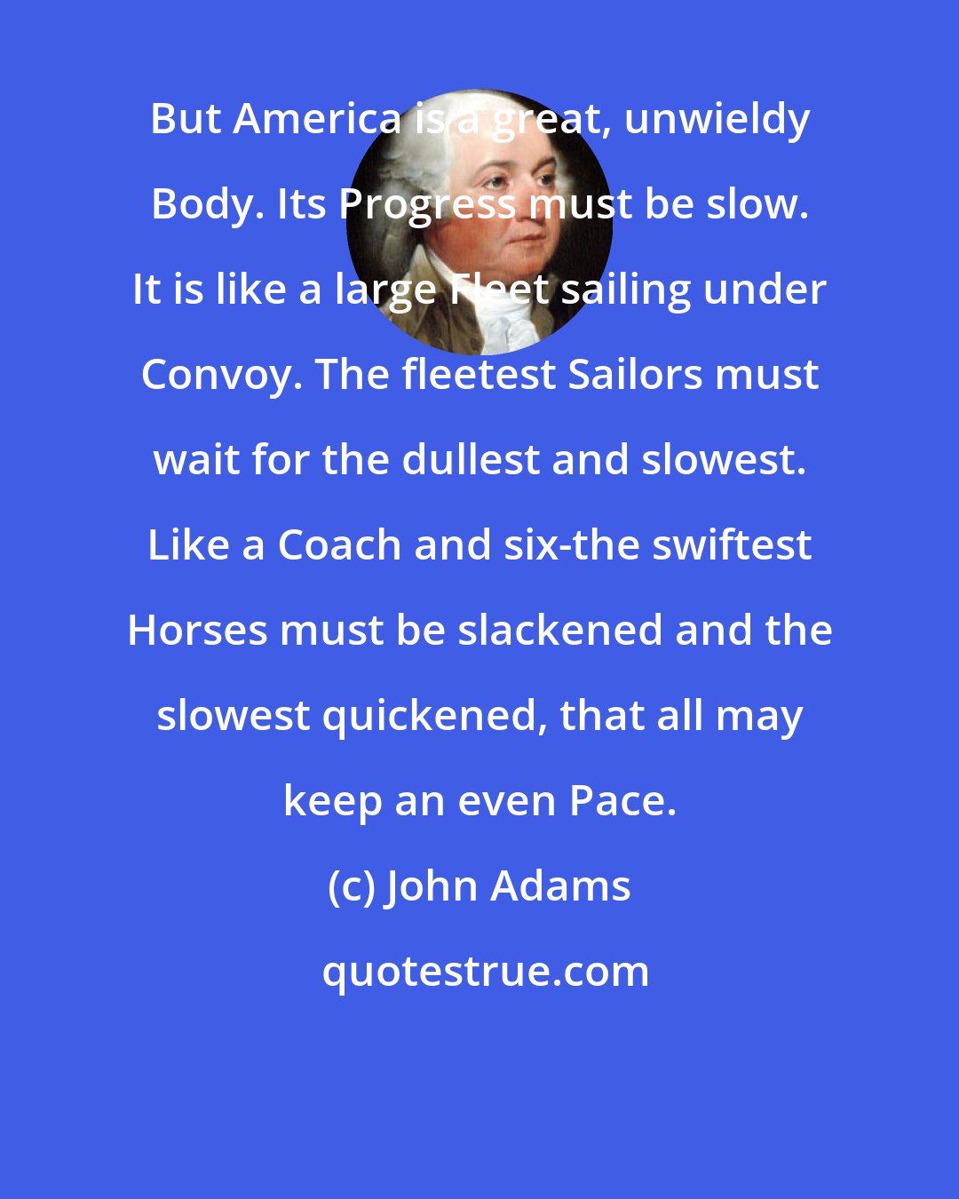 John Adams: But America is a great, unwieldy Body. Its Progress must be slow. It is like a large Fleet sailing under Convoy. The fleetest Sailors must wait for the dullest and slowest. Like a Coach and six-the swiftest Horses must be slackened and the slowest quickened, that all may keep an even Pace.