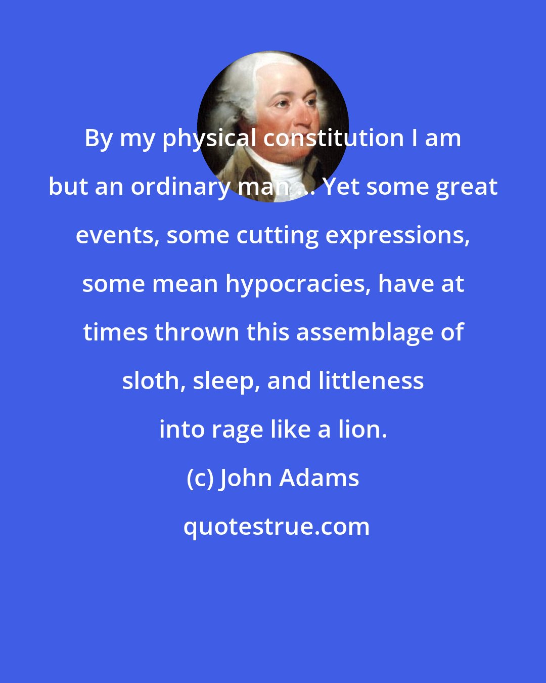 John Adams: By my physical constitution I am but an ordinary man ... Yet some great events, some cutting expressions, some mean hypocracies, have at times thrown this assemblage of sloth, sleep, and littleness into rage like a lion.