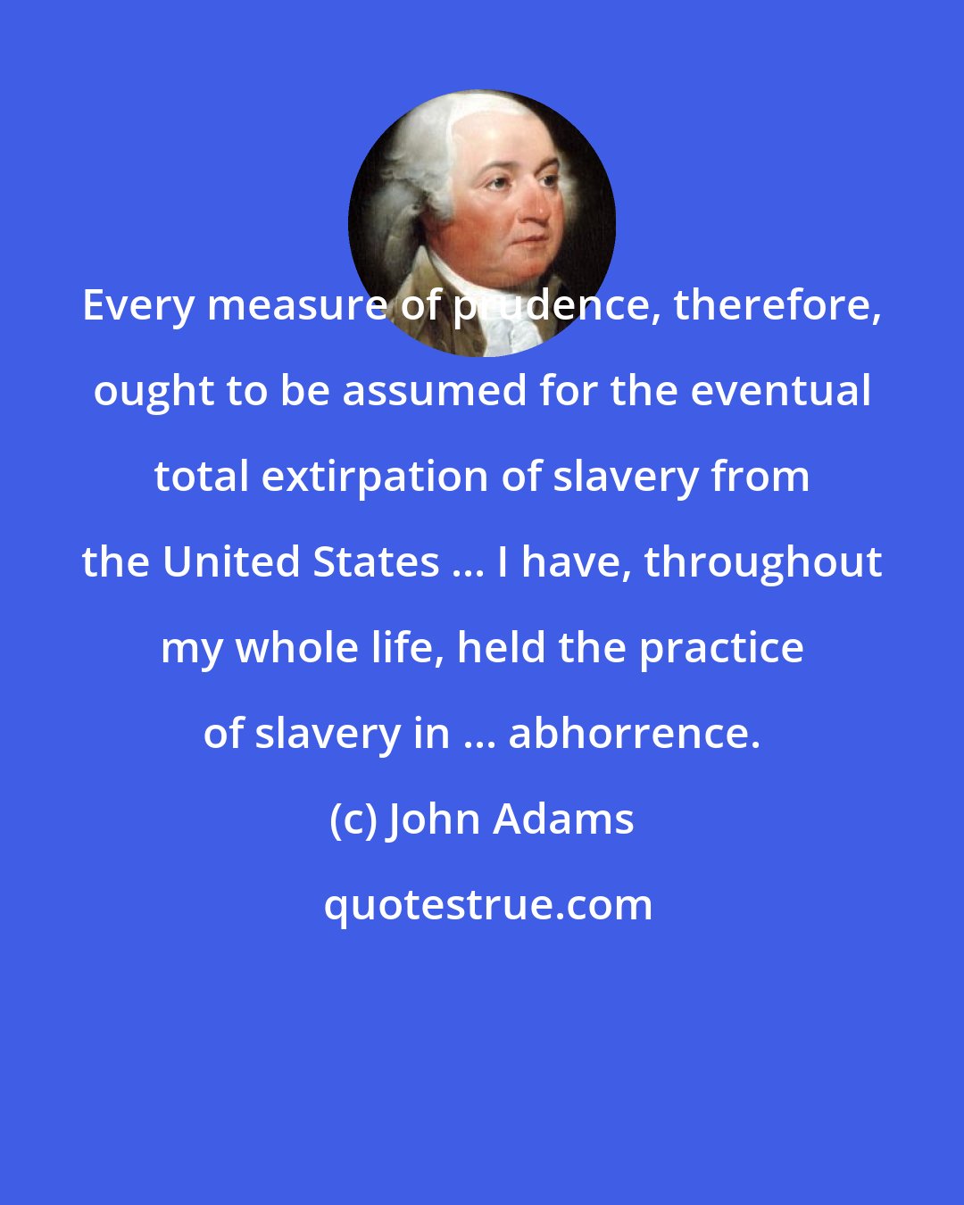 John Adams: Every measure of prudence, therefore, ought to be assumed for the eventual total extirpation of slavery from the United States ... I have, throughout my whole life, held the practice of slavery in ... abhorrence.