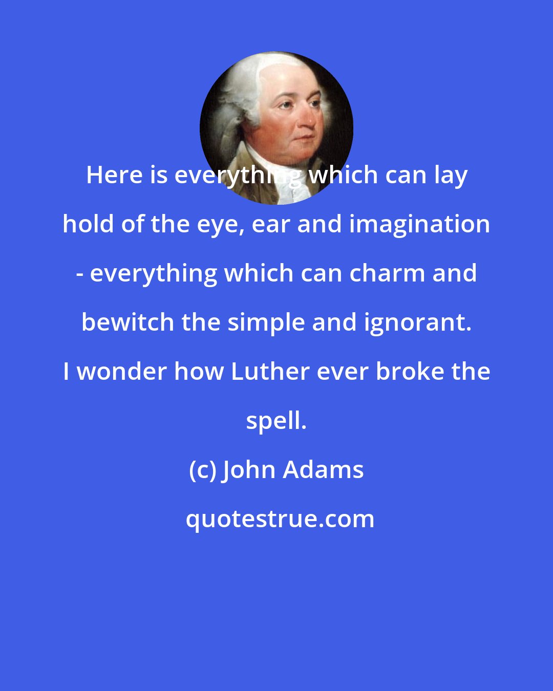 John Adams: Here is everything which can lay hold of the eye, ear and imagination - everything which can charm and bewitch the simple and ignorant. I wonder how Luther ever broke the spell.