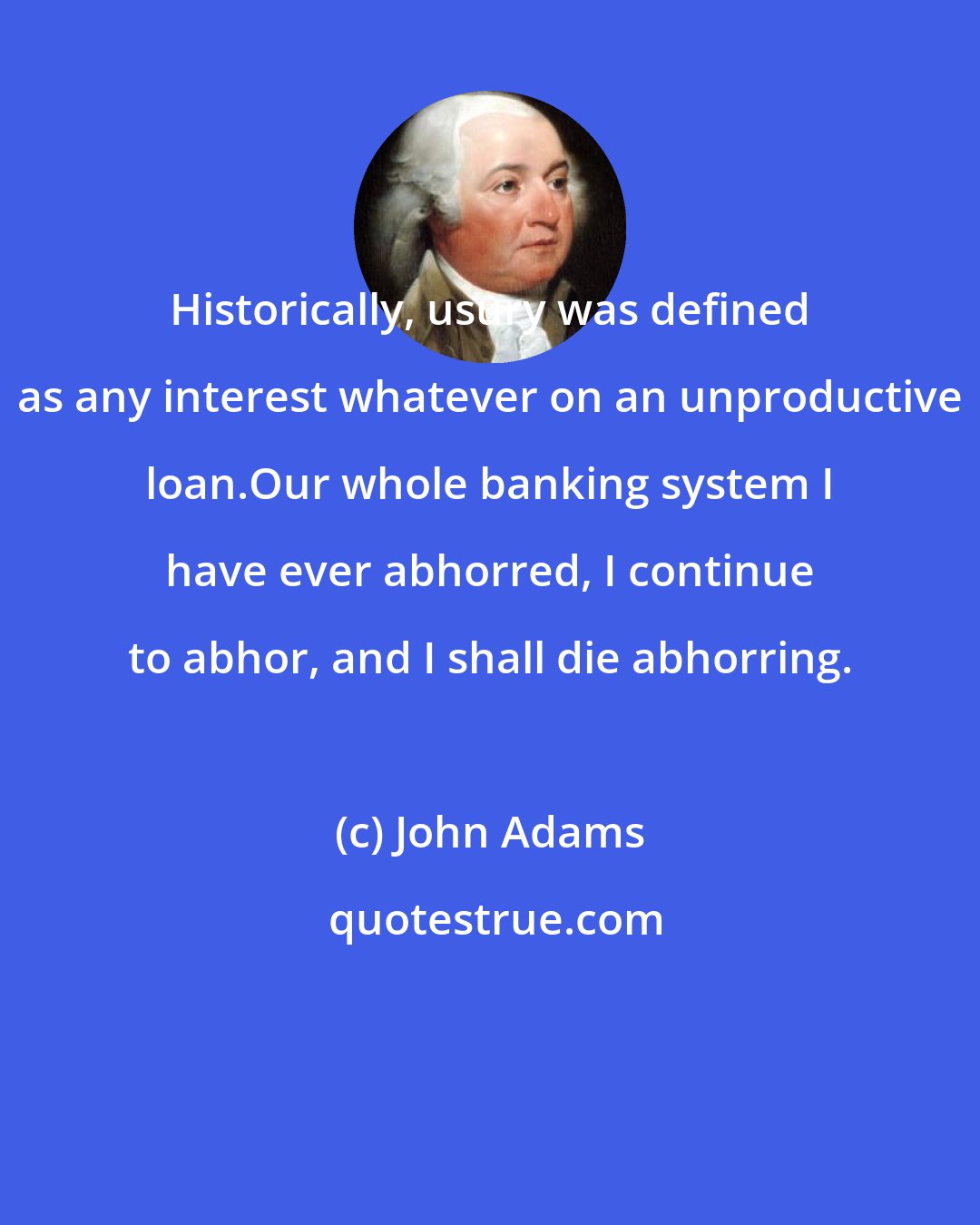 John Adams: Historically, usury was defined as any interest whatever on an unproductive loan.Our whole banking system I have ever abhorred, I continue to abhor, and I shall die abhorring.