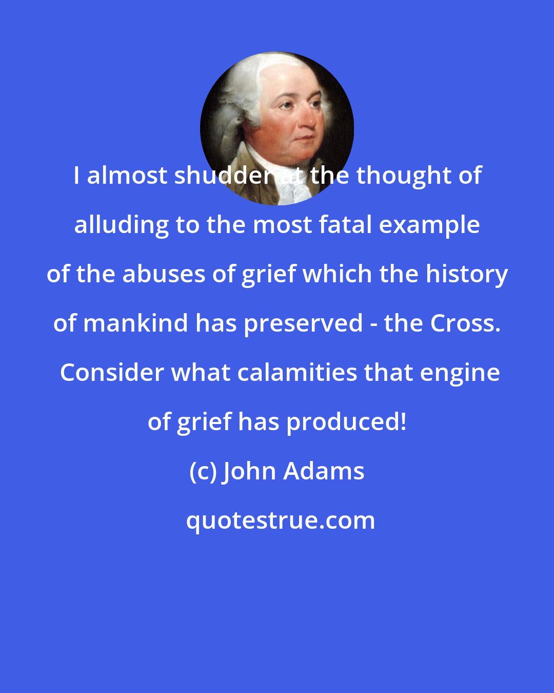 John Adams: I almost shudder at the thought of alluding to the most fatal example of the abuses of grief which the history of mankind has preserved - the Cross.  Consider what calamities that engine of grief has produced!