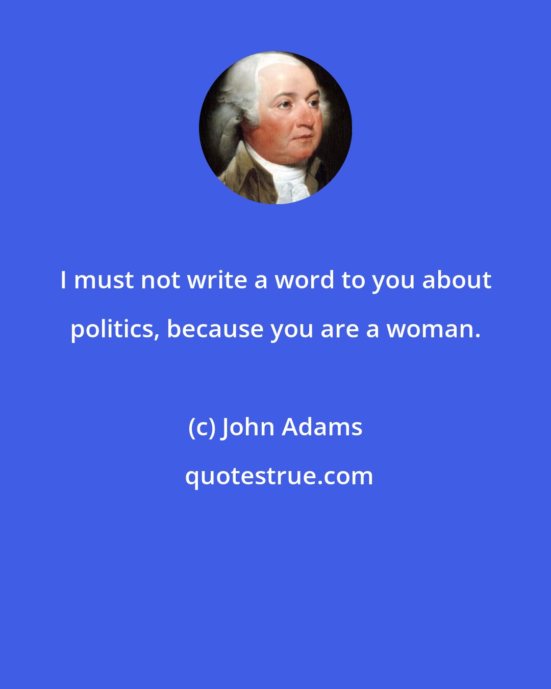 John Adams: I must not write a word to you about politics, because you are a woman.