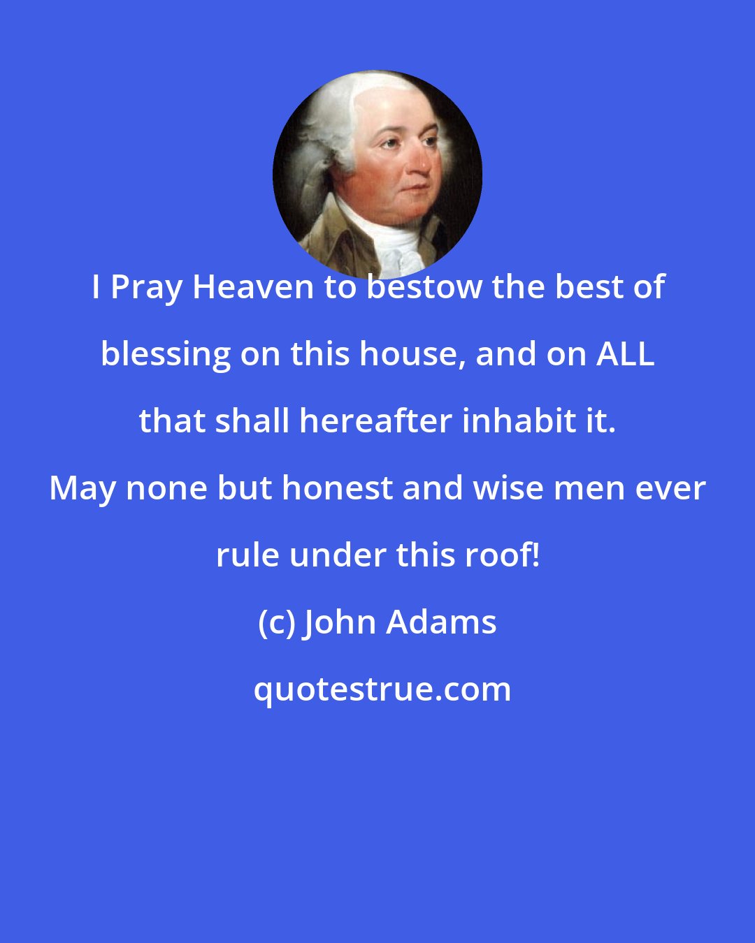 John Adams: I Pray Heaven to bestow the best of blessing on this house, and on ALL that shall hereafter inhabit it. May none but honest and wise men ever rule under this roof!