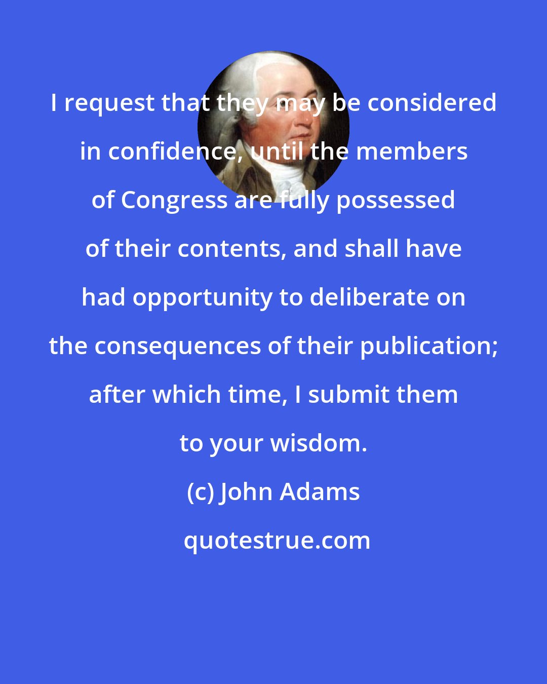 John Adams: I request that they may be considered in confidence, until the members of Congress are fully possessed of their contents, and shall have had opportunity to deliberate on the consequences of their publication; after which time, I submit them to your wisdom.