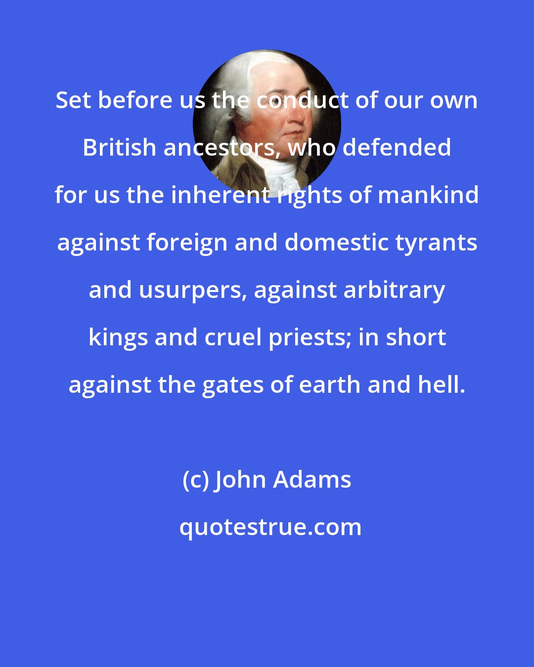 John Adams: Set before us the conduct of our own British ancestors, who defended for us the inherent rights of mankind against foreign and domestic tyrants and usurpers, against arbitrary kings and cruel priests; in short against the gates of earth and hell.