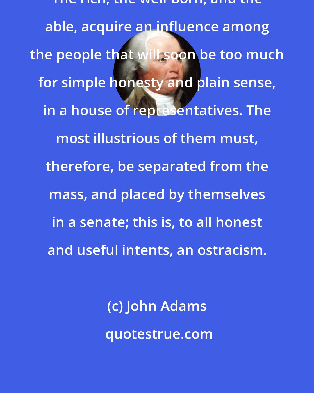 John Adams: The rich, the well-born, and the able, acquire an influence among the people that will soon be too much for simple honesty and plain sense, in a house of representatives. The most illustrious of them must, therefore, be separated from the mass, and placed by themselves in a senate; this is, to all honest and useful intents, an ostracism.