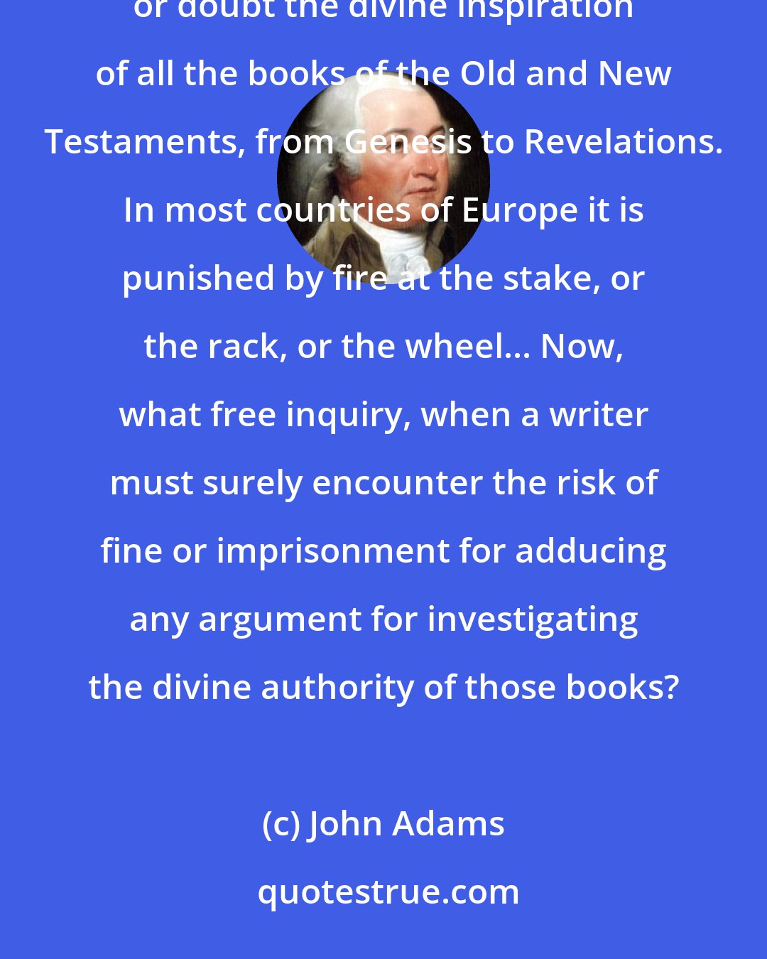 John Adams: There exists, I believe, throughout the whole Christian world, a law which makes it blasphemy to deny or doubt the divine inspiration of all the books of the Old and New Testaments, from Genesis to Revelations. In most countries of Europe it is punished by fire at the stake, or the rack, or the wheel... Now, what free inquiry, when a writer must surely encounter the risk of fine or imprisonment for adducing any argument for investigating the divine authority of those books?