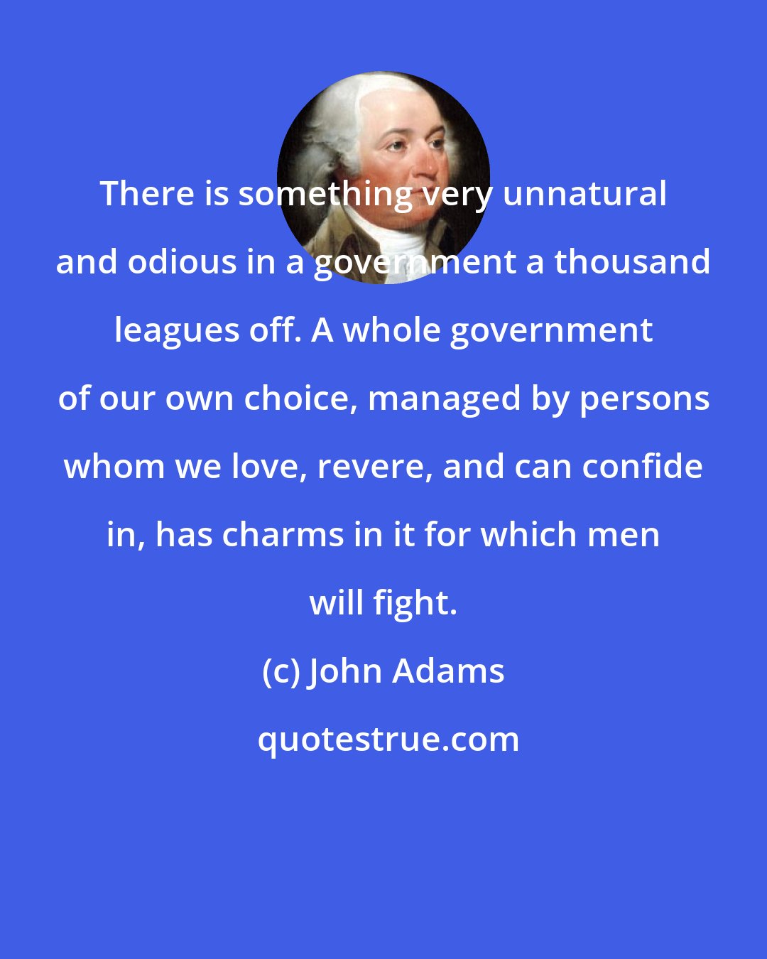 John Adams: There is something very unnatural and odious in a government a thousand leagues off. A whole government of our own choice, managed by persons whom we love, revere, and can confide in, has charms in it for which men will fight.