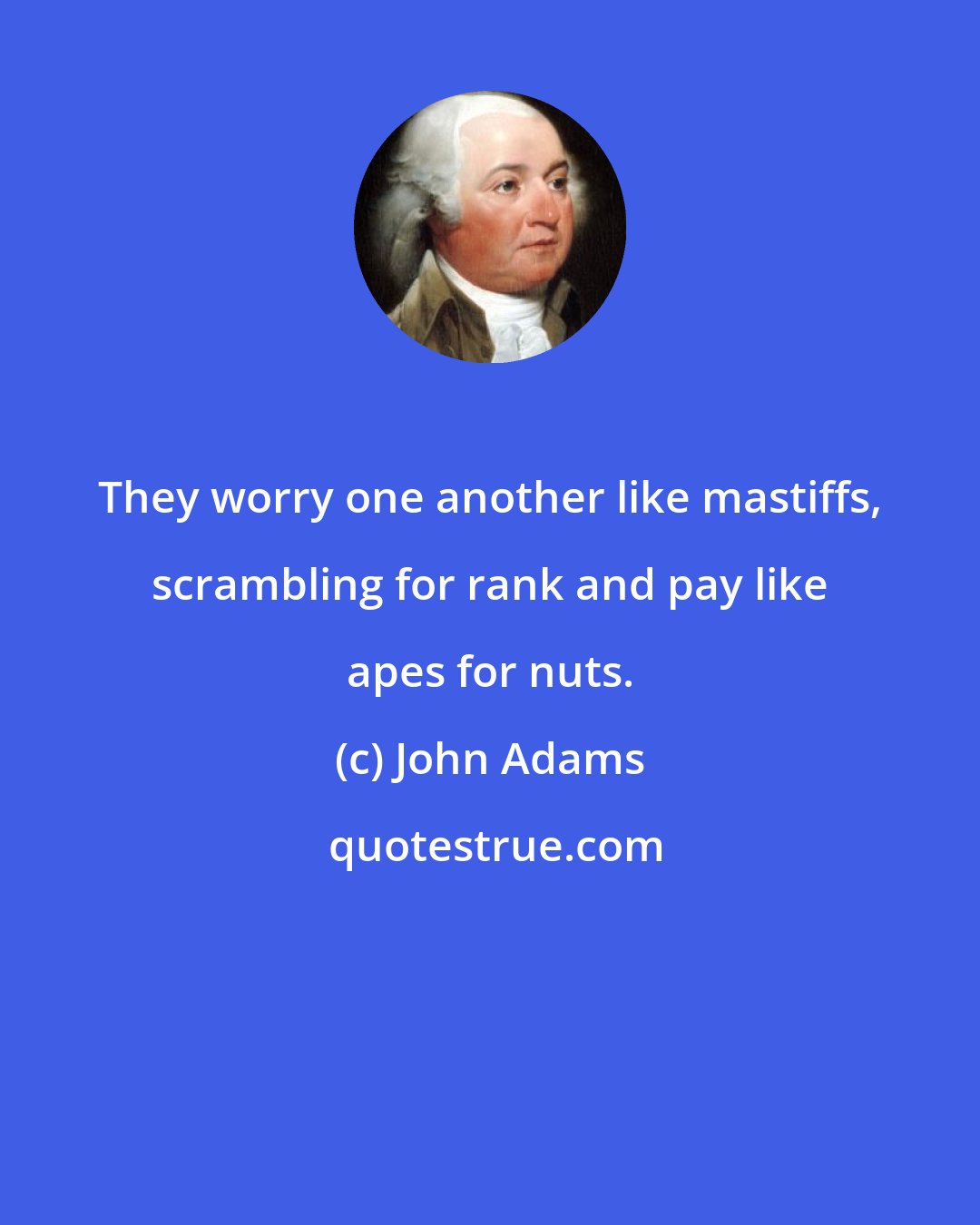 John Adams: They worry one another like mastiffs, scrambling for rank and pay like apes for nuts.