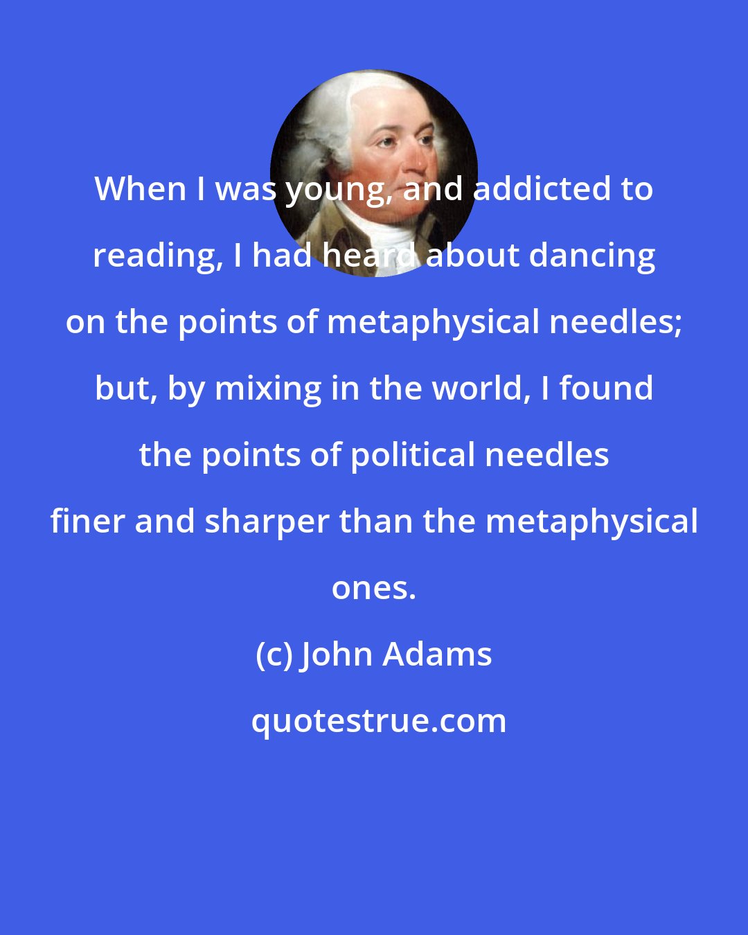 John Adams: When I was young, and addicted to reading, I had heard about dancing on the points of metaphysical needles; but, by mixing in the world, I found the points of political needles finer and sharper than the metaphysical ones.