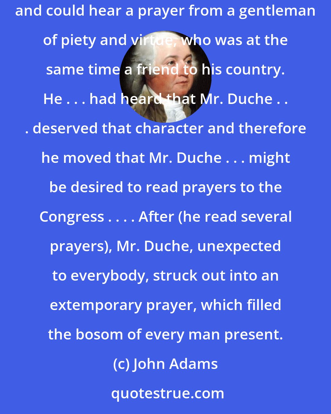 John Adams: When the Congress first met, Mr. Cushing made a motion that it should be opened with prayer . . . Mr. Samuel Adams arose and said he was no bigot, and could hear a prayer from a gentleman of piety and virtue, who was at the same time a friend to his country. He . . . had heard that Mr. Duche . . . deserved that character and therefore he moved that Mr. Duche . . . might be desired to read prayers to the Congress . . . . After (he read several prayers), Mr. Duche, unexpected to everybody, struck out into an extemporary prayer, which filled the bosom of every man present.