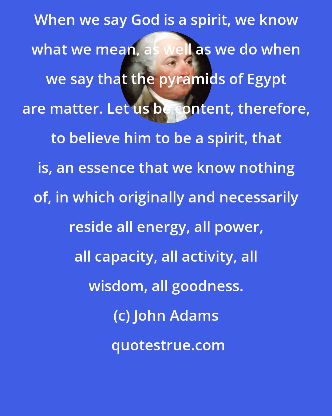 John Adams: When we say God is a spirit, we know what we mean, as well as we do when we say that the pyramids of Egypt are matter. Let us be content, therefore, to believe him to be a spirit, that is, an essence that we know nothing of, in which originally and necessarily reside all energy, all power, all capacity, all activity, all wisdom, all goodness.