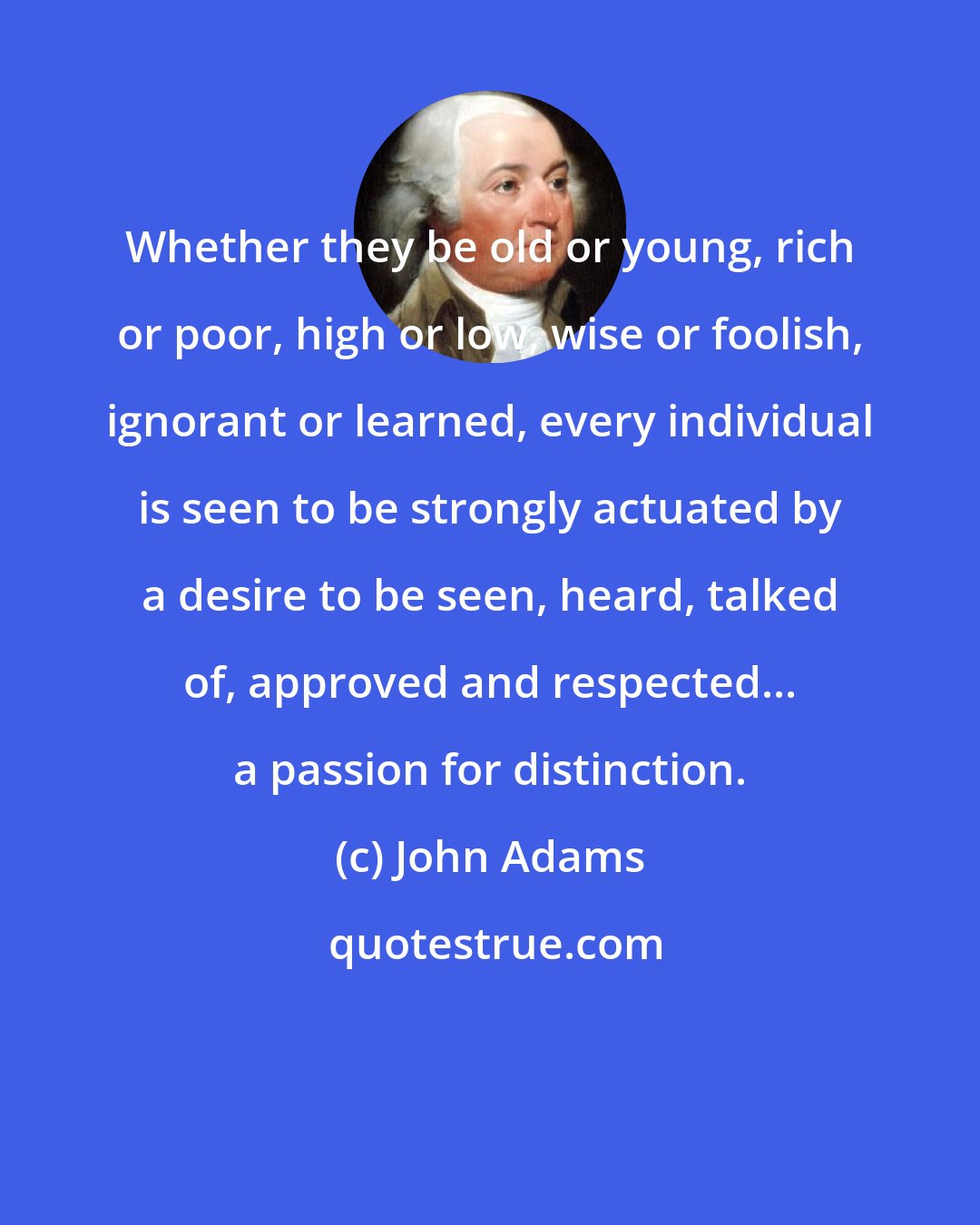 John Adams: Whether they be old or young, rich or poor, high or low, wise or foolish, ignorant or learned, every individual is seen to be strongly actuated by a desire to be seen, heard, talked of, approved and respected... a passion for distinction.