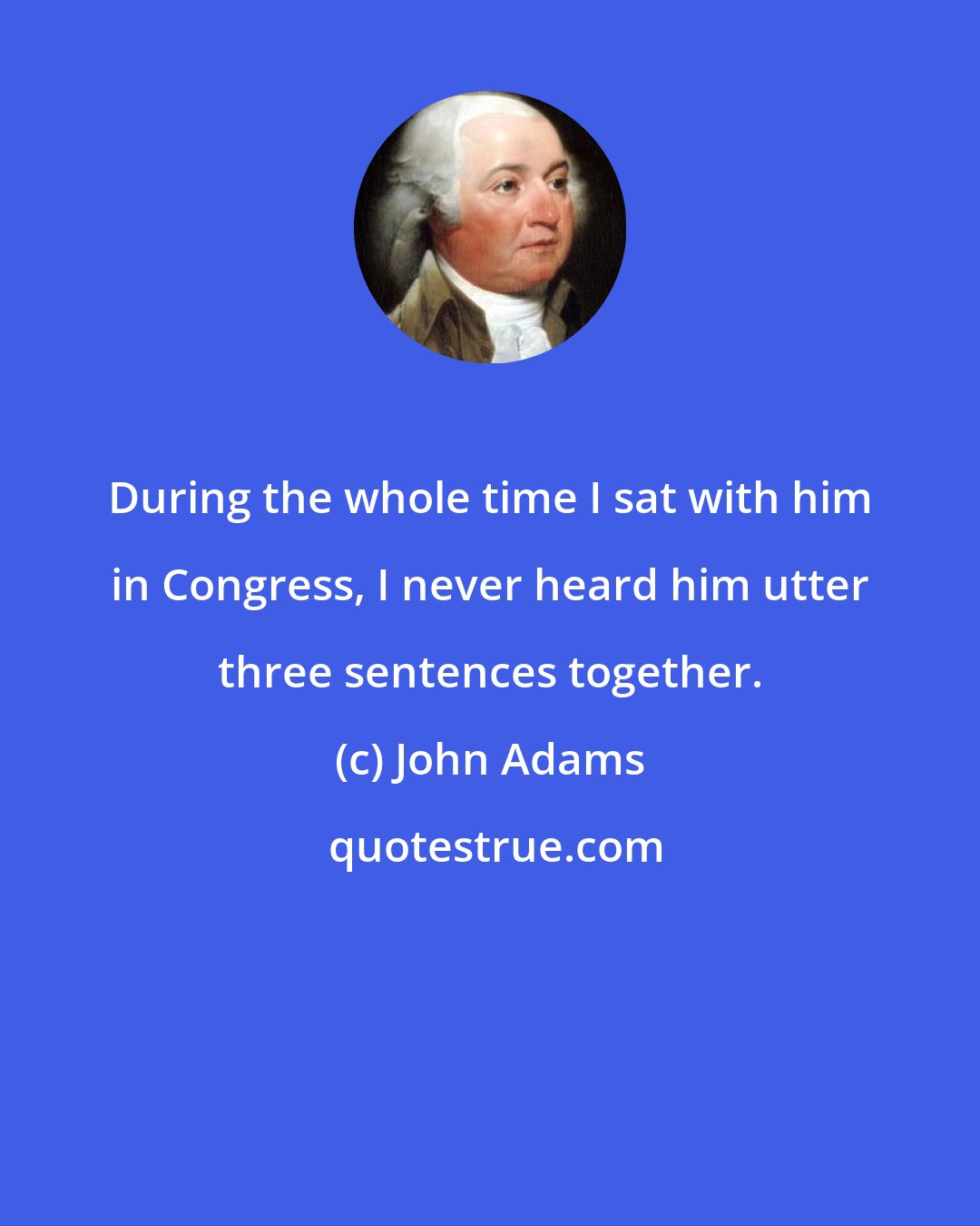 John Adams: During the whole time I sat with him in Congress, I never heard him utter three sentences together.