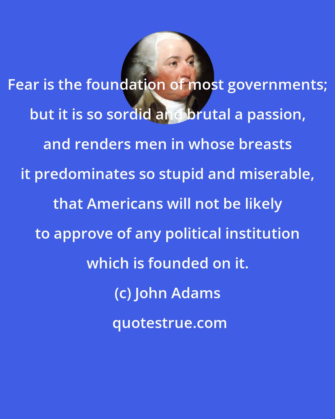 John Adams: Fear is the foundation of most governments; but it is so sordid and brutal a passion, and renders men in whose breasts it predominates so stupid and miserable, that Americans will not be likely to approve of any political institution which is founded on it.