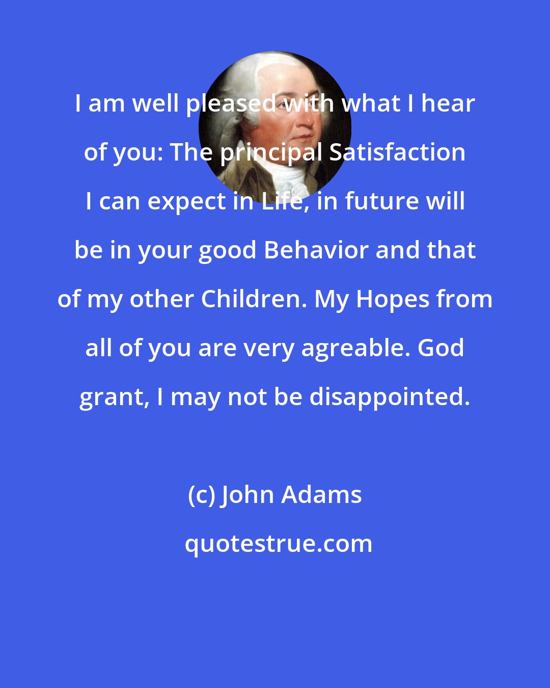 John Adams: I am well pleased with what I hear of you: The principal Satisfaction I can expect in Life, in future will be in your good Behavior and that of my other Children. My Hopes from all of you are very agreable. God grant, I may not be disappointed.