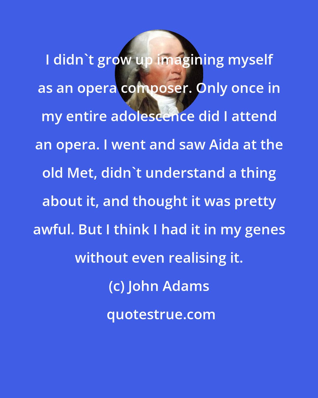 John Adams: I didn't grow up imagining myself as an opera composer. Only once in my entire adolescence did I attend an opera. I went and saw Aida at the old Met, didn't understand a thing about it, and thought it was pretty awful. But I think I had it in my genes without even realising it.
