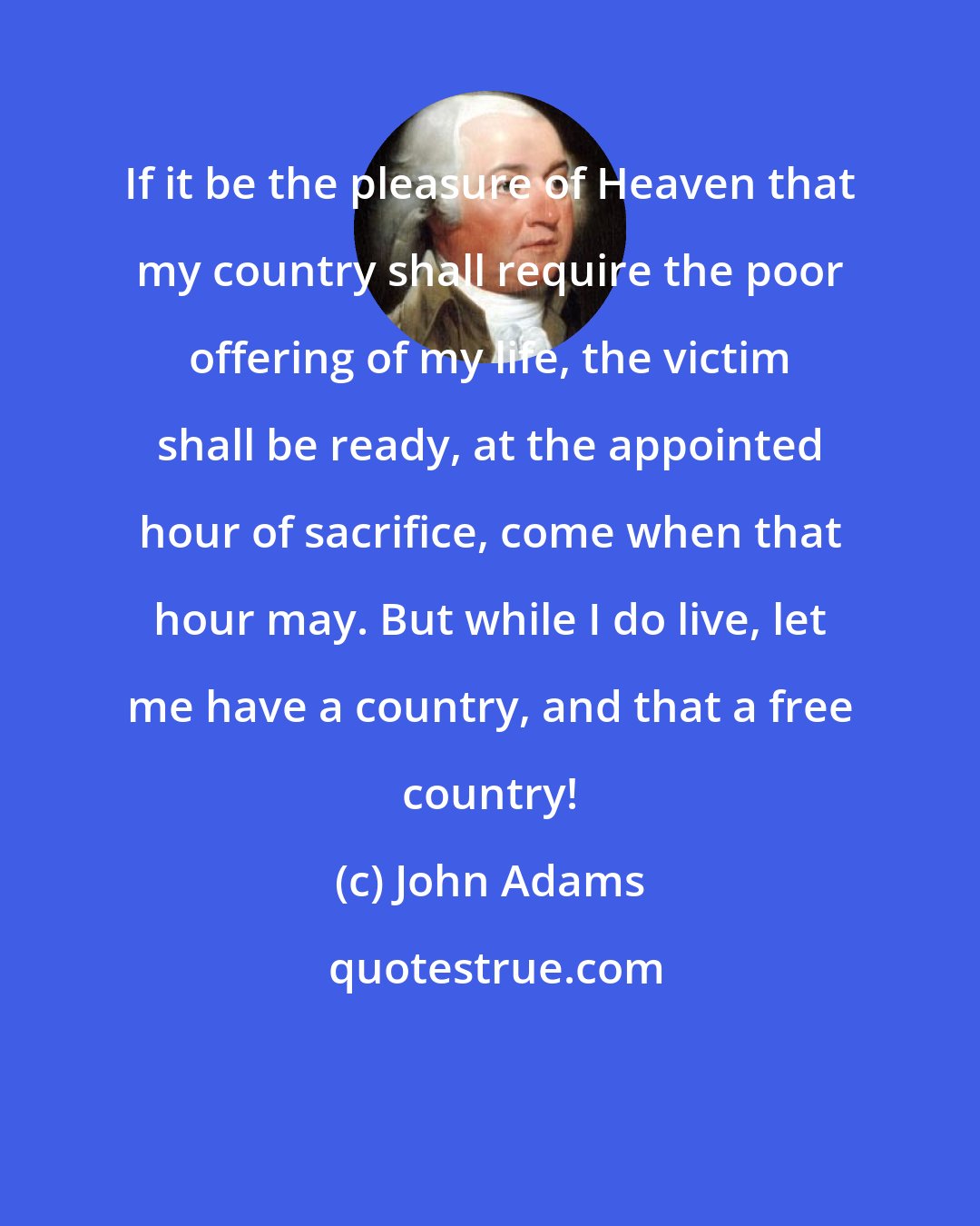 John Adams: If it be the pleasure of Heaven that my country shall require the poor offering of my life, the victim shall be ready, at the appointed hour of sacrifice, come when that hour may. But while I do live, let me have a country, and that a free country!