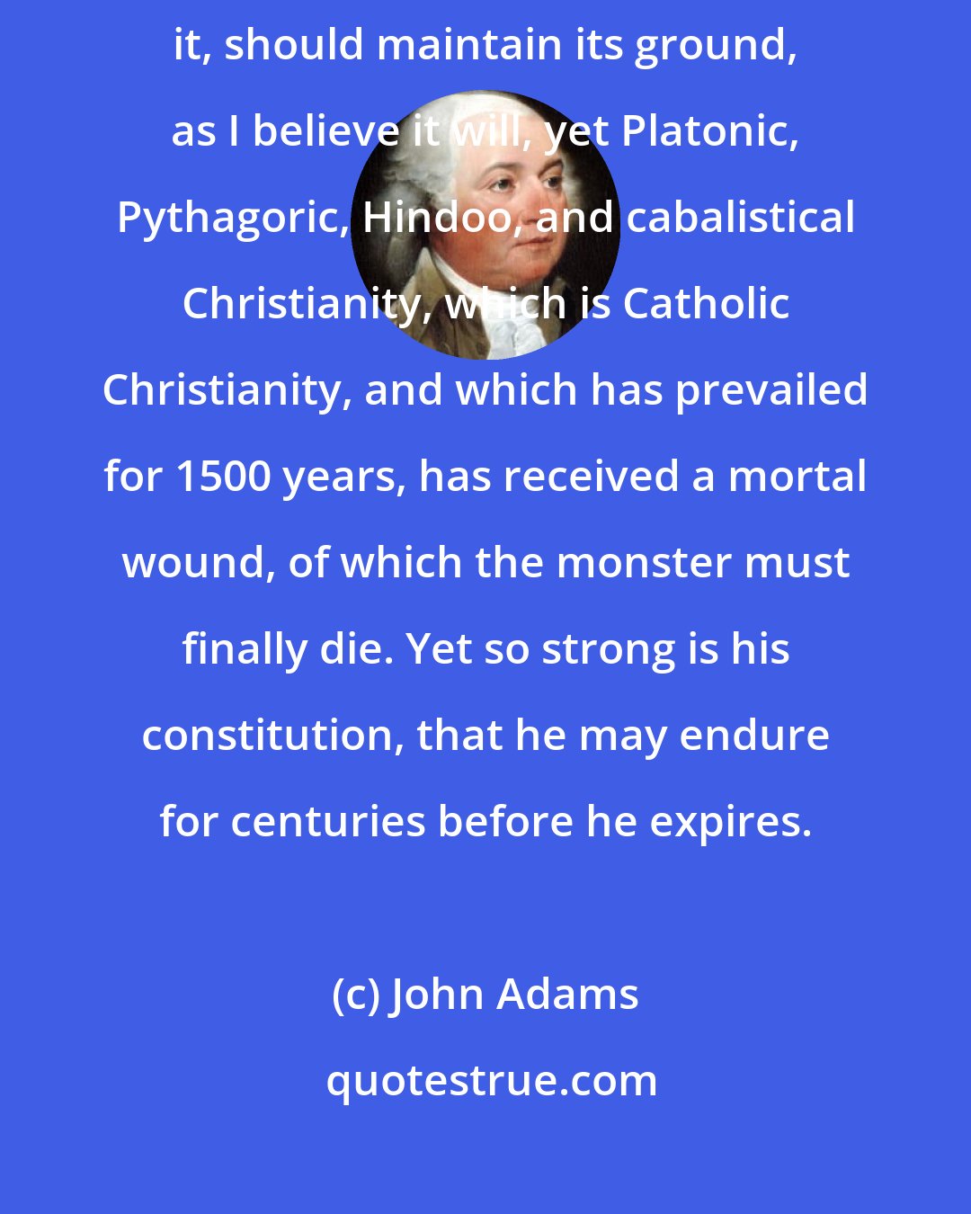 John Adams: If the Christian religion, as I understand it, or as you understand it, should maintain its ground, as I believe it will, yet Platonic, Pythagoric, Hindoo, and cabalistical Christianity, which is Catholic Christianity, and which has prevailed for 1500 years, has received a mortal wound, of which the monster must finally die. Yet so strong is his constitution, that he may endure for centuries before he expires.